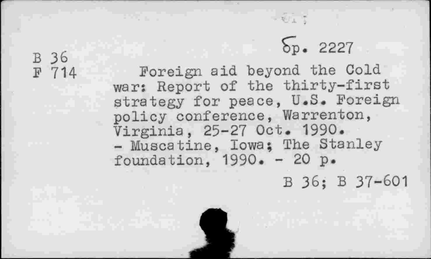 ﻿B 36
F 714
Sp. 2227
Foreign aid beyond the Gold war: Report of the thirty-first strategy for peace, U.S. Foreign policy conference, Warrenton, Virginia, 25-27 Oct. 1990.
- Muscatine, Iowa; The Stanley foundation, 1990. - 20 p.
B 36; B 37-601